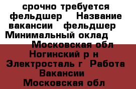 срочно требуется фельдшер! › Название вакансии ­ фельдшер › Минимальный оклад ­ 20 000 - Московская обл., Ногинский р-н, Электросталь г. Работа » Вакансии   . Московская обл.